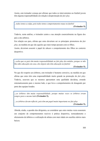 263
Assim, este treinador começa por afirmar que todos os intervenientes no futebol jovem
têm alguma responsabilidade em relação à despromoção do fair play.
…todos temos a culpa, pois todos temos comportamentos maus no futebol
(Treinador 5).
Todavia, nesta análise, o treinador centra a sua atenção essencialmente na figura dos
pais e dos árbitros.
Em relação aos pais, afirma que estes deveriam ser os principais promotores do fair
play, na medida em que são aqueles que mais tempo passam com os filhos.
Assim, deveriam assumir o papel de educar o comportamento dos filhos no contexto
desportivo.
…acho que os pais têm muita responsabilidade no fair play dos miúdos, porque se não
lhes dão educação em casa, eles depois não têm educação no futebol
(Treinador 5).
No que diz respeito aos árbitros, este treinador é bastante corrosivo, na medida em que
afirma que estes têm uma responsabilidade muito grande na promoção do fair play.
Todavia, assevera que os mesmos apresentam uma qualidade duvidosa, errando
sistematicamente para o mesmo lado, o que leva a comportamentos de desagrado por
parte das equipas lesadas.
…os árbitros têm muita responsabilidade, porque muitas vezes os árbitros erram
sempre para o mesmo lado (Treinador 5).
…os árbitros devem reflectir, pois têm um papel muito importante no fair play
(Treinador 5).
Aborda, ainda, a questão dos dirigentes, ao considerar que estes muitas vezes assumem
um conjunto de comportamentos nocivos à prática desportiva, nomeadamente o
aliciamento de árbitros e a utilização de atletas com mais idade em escalões etários mais
baixos.
 