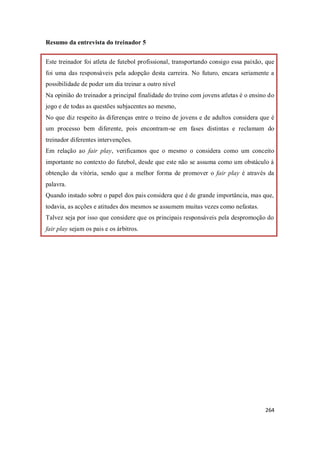 264
Resumo da entrevista do treinador 5
Este treinador foi atleta de futebol profissional, transportando consigo essa paixão, que
foi uma das responsáveis pela adopção desta carreira. No futuro, encara seriamente a
possibilidade de poder um dia treinar a outro nível
Na opinião do treinador a principal finalidade do treino com jovens atletas é o ensino do
jogo e de todas as questões subjacentes ao mesmo,
No que diz respeito às diferenças entre o treino de jovens e de adultos considera que é
um processo bem diferente, pois encontram-se em fases distintas e reclamam do
treinador diferentes intervenções.
Em relação ao fair play, verificamos que o mesmo o considera como um conceito
importante no contexto do futebol, desde que este não se assuma como um obstáculo à
obtenção da vitória, sendo que a melhor forma de promover o fair play é através da
palavra.
Quando instado sobre o papel dos pais considera que é de grande importância, mas que,
todavia, as acções e atitudes dos mesmos se assumem muitas vezes como nefastas.
Talvez seja por isso que considere que os principais responsáveis pela despromoção do
fair play sejam os pais e os árbitros.
 