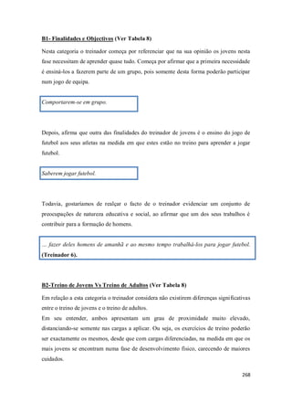 268
B1- Finalidades e Objectivos (Ver Tabela 8)
Nesta categoria o treinador começa por referenciar que na sua opinião os jovens nesta
fase necessitam de aprender quase tudo. Começa por afirmar que a primeira necessidade
é ensiná-los a fazerem parte de um grupo, pois somente desta forma poderão participar
num jogo de equipa.
Comportarem-se em grupo.
Depois, afirma que outra das finalidades do treinador de jovens é o ensino do jogo de
futebol aos seus atletas na medida em que estes estão no treino para aprender a jogar
futebol.
Saberem jogar futebol.
Todavia, gostaríamos de realçar o facto de o treinador evidenciar um conjunto de
preocupações de natureza educativa e social, ao afirmar que um dos seus trabalhos é
contribuir para a formação de homens.
… fazer deles homens de amanhã e ao mesmo tempo trabalhá-los para jogar futebol.
(Treinador 6).
B2-Treino de Jovens Vs Treino de Adultos (Ver Tabela 8)
Em relação a esta categoria o treinador considera não existirem diferenças significativas
entre o treino de jovens e o treino de adultos.
Em seu entender, ambos apresentam um grau de proximidade muito elevado,
distanciando-se somente nas cargas a aplicar. Ou seja, os exercícios de treino poderão
ser exactamente os mesmos, desde que com cargas diferenciadas, na medida em que os
mais jovens se encontram numa fase de desenvolvimento físico, carecendo de maiores
cuidados.
 