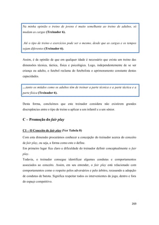 269
Na minha opinião o treino de jovens é muito semelhante ao treino de adultos, só
mudam as cargas (Treinador 6).
Até o tipo de treino e exercícios pode ser o mesmo, desde que as cargas e os tempos
sejam diferentes (Treinador 6).
Assim, é da opinião de que em qualquer idade é necessário que exista um treino das
dimensões técnica, táctica, física e psicológica. Logo, independentemente de se ser
criança ou adulto, o futebol reclama do futebolista o aprimoramento constante destas
capacidades.
…tanto os miúdos como os adultos têm de treinar a parte técnica e a parte táctica e a
parte física (Treinador 6).
Desta forma, concluímos que este treinador considera não existirem grandes
discrepâncias entre o tipo de treino a aplicar a um infantil e a um sénior.
C – Promoção do fair play
C1 – O Conceito de fair play (Ver Tabela 8)
Com esta dimensão procurámos conhecer a concepção do treinador acerca do conceito
de fair play, ou seja, a forma como este o define.
Em primeiro lugar fica claro a dificuldade do treinador definir conceptualmente o fair
play.
Todavia, o treinador consegue identificar algumas condutas e comportamentos
associados ao conceito. Assim, em seu entender, o fair play está relacionado com
comportamentos como o respeito pelos adversários e pelo árbitro, recusando a adopção
de condutas de batota. Significa respeitar todos os intervenientes do jogo, dentro e fora
do espaço competitivo.
 