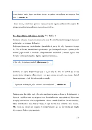 270
…no fundo é saber jogar sem fazer batotas, respeitar todos dentro do campo e fora
dele (Treinador 6).
Deste modo, concluímos que este treinador revela alguns conhecimentos acerca do
comportamento relacionado com o espírito desportivo.
C2 – Importância atribuída ao fair play (Ver Tabela 8)
Com esta categoria procurámos conhecer o nível de importância atribuída pelo treinador
ao fair play, no contexto do futebol.
Podemos afirmar que este treinador é da opinião de que o fair play é um conceito que
faz falta ao futebol, na medida em que assevera que é mais profícuo para a promoção do
mesmo, jogar-se sem se recorrer a comportamentos desonestos. O futebol jogado com
fair play torna-se mais justo e digno e logo mais valorizado.
O fair play faz falta ao futebol…(Treinador 6).
Contudo, não deixa de reconhecer que se o fair play faz falta ao futebol, ele não se
assume como indispensável ao mesmo, visto que, com ou sem fair play, o que é factual
é que continua a existir futebol em todo o mundo.
…é que com ou sem fair play, continua a existir futebol (Treinador 6).
Todavia, uma das ideias mais relevantes que importa reter no discurso do treinador é o
facto de considerar que não se pode estar demasiadamente preocupado em jogar com
fair play, correndo-se o risco de perdermos a nossa vontade de vitória. Em seu entender,
não é lícito fazer de tudo para se vencer, ou seja, não valoriza a vitória a todo o custo.
Mas pensa que existem um conjunto de comportamentos que são importantes em função
do momento do jogo e do resultado.
 