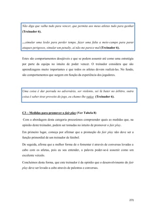 271
Não diga que valha tudo para vencer, que permita aos meus atletas tudo para ganhar
(Treinador 6).
…simular uma lesão para perder tempo, fazer uma falta a meio-campo para parar
ataques perigosos, simular um penalty, aí não me parece mal (Treinador 6).
Estes são comportamentos desejáveis e que se podem assumir até como uma estratégia
por parte da equipa no intuito de poder vencer. O treinador considera que são
aprendizagens muito importantes e que todos os atletas devem realizá-las. No fundo,
são comportamentos que surgem em função da experiência dos jogadores.
Uma coisa é dar porrada no adversário, ser violento, sei lá bater no árbitro, outra
coisa é saber tirar proveito do jogo, eu chamo-lhe ratice (Treinador 6).
C3 – Medidas para promover o fair play (Ver Tabela 8)
Com a abordagem desta categoria procurámos compreender quais as medidas que, na
opinião deste treinador, podem ser tomadas no intuito de promover o fair play.
Em primeiro lugar, começa por afirmar que a promoção do fair play não deve ser a
função primordial de um treinador de futebol.
De seguida, afirma que a melhor forma de o fomentar é através de conversas levadas a
cabo com os atletas, pois eu seu entender, a palavra poder-se-á assumir como um
excelente veículo.
Concluímos desta forma, que este treinador é da opinião que o desenvolvimento do fair
play deve ser levado a cabo através de palestras e conversas.
 