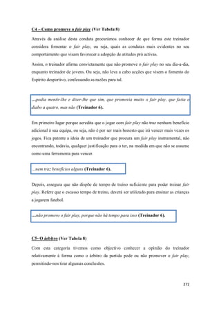 272
C4 – Como promove o fair play (Ver Tabela 8)
Através da análise desta conduta procurámos conhecer de que forma este treinador
considera fomentar o fair play, ou seja, quais as condutas mais evidentes no seu
comportamento que visam favorecer a adopção de atitudes pró activas.
Assim, o treinador afirma convictamente que não promove o fair play no seu dia-a-dia,
enquanto treinador de jovens. Ou seja, não leva a cabo acções que visem o fomento do
Espírito desportivo, confessando as razões para tal.
…podia mentir-lhe e dizer-lhe que sim, que promovia muito o fair play, que fazia o
diabo a quatro, mas não (Treinador 6).
Em primeiro lugar porque acredita que o jogar com fair play não traz nenhum benefício
adicional à sua equipa, ou seja, não é por ser mais honesto que irá vencer mais vezes os
jogos. Fica patente a ideia de um treinador que procura um fair play instrumental, não
encontrando, todavia, qualquer justificação para o ter, na medida em que não se assume
como uma ferramenta para vencer.
…nem traz benefícios alguns (Treinador 6).
Depois, assegura que não dispõe de tempo de treino suficiente para poder treinar fair
play. Refere que o escasso tempo de treino, deverá ser utilizado para ensinar as crianças
a jogarem futebol.
…não promovo o fair play, porque não há tempo para isso (Treinador 6).
C5- O árbitro (Ver Tabela 8)
Com esta categoria tivemos como objectivo conhecer a opinião do treinador
relativamente à forma como o árbitro da partida pode ou não promover o fair play,
permitindo-nos tirar algumas conclusões.
 