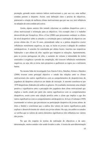 12
prestação, gerando nestes maiores índices motivacionais e, por sua vez, uma melhor
conduta perante o desporto. Assim, uma definição clara e precisa de objectivos,
potenciará a criação de melhores climas motivacionais que por sua vez, terá influência
na adopção de uma conduta pró activa.
Assim, alguns autores têm tentado relacionar as condutas desportivas com o
clima motivacional e orientação para os objectivos. Um exemplo claro é o trabalho
desenvolvido por Gonçalves, Silva e Cruz (2006) que procuraram conhecer os efeitos
do nível desportivo sobre as atitudes e a orientação para a realização de objectivos em
jovens atletas dos 13 aos 16 anos, pretendendo saber se a prática desportiva exerce
influências moralmente negativas, ou seja, se incita os jovens à adopção de condutas
antidesportivas. A amostra foi constituída por atletas locais- inscritos nas respectivas
federações- e por atletas de elite- aqueles que integram as selecções. Aparentemente,
para os jovens portugueses de elite, o aumento do volume e intensidade do treino
associados à exigência e pressão da competição, não exercem influências moralmente
negativas, ou seja, não os torna mais propensos a quebrarem as regras ou a realizarem
batota.
Na mesma linha de investigação Leo, García Calvo, Sánchez, Gómez e Sánchez
(2008) tiveram como principal objectivo o estudo das relações entre os climas
motivacionais dos outros significativos com os comportamentos de desportivismo de
jogadores de desportos colectivos em idades de iniciação. A amostra constituiu-se por
1070 desportistas federados de ambos os géneros. Os resultados mostraram uma relação
positiva e significativa entre a percepção dos jogadores dum clima motivacional que
implica a tarefa criado por parte dos outros significativos com os comportamentos
desportivos, assim como uma relação positiva entre o clima que implica o ego dos
outros significativos com os comportamentos antidesportivos. Já Lee e Cockman (1995)
examinando os valores que prevalecem na participação desportiva de jovens atletas de
ténis e futebol e concluíram que a análise dos valores de outros significativos pode
explicar o desenvolvimento de valores nos jovens atletas. Ou seja, em ambos os estudos
se verifica que os valores de outros elementos significativos têm influência nos valores
dos jovens.
No que diz respeito às teorias da realização de objectivos e da auto-
determinação, muitos estudos vêm sendo levados a cabo. A teoria da auto-determinação
 