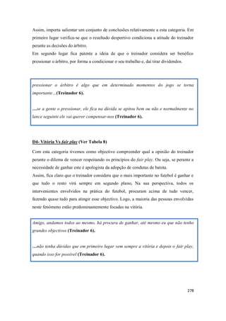 278
Assim, importa salientar um conjunto de conclusões relativamente a esta categoria. Em
primeiro lugar verifica-se que o resultado desportivo condiciona a atitude do treinador
perante as decisões do árbitro.
Em segundo lugar fica patente a ideia de que o treinador considera ser benéfico
pressionar o árbitro, por forma a condicionar o seu trabalho e, daí tirar dividendos.
pressionar o árbitro é algo que em determinado momentos do jogo se torna
importante…(Treinador 6).
…se a gente o pressionar, ele fica na dúvida se apitou bem ou não e normalmente no
lance seguinte ele vai querer compensar-nos (Treinador 6).
D4- Vitória Vs fair play (Ver Tabela 8)
Com esta categoria tivemos como objectivo compreender qual a opinião do treinador
perante o dilema de vencer respeitando os princípios do fair play. Ou seja, se perante a
necessidade de ganhar este é apologista da adopção de condutas de batota.
Assim, fica claro que o treinador considera que o mais importante no futebol é ganhar e
que tudo o resto virá sempre em segundo plano, Na sua perspectiva, todos os
intervenientes envolvidos na prática do futebol, procuram acima de tudo vencer,
fazendo quase tudo para atingir esse objectivo. Logo, a maioria das pessoas envolvidas
neste fenómeno estão predominantemente focadas na vitória.
Amigo, andamos todos ao mesmo, há procura de ganhar, até mesmo eu que não tenho
grandes objectivos (Treinador 6).
…não tenha dúvidas que em primeiro lugar vem sempre a vitória e depois o fair play,
quando isso for possível (Treinador 6).
 