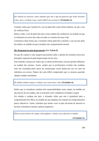 280
Em relação às asneiras, todos sabemos que são o tipo de palavras que todos devemos
evitar, mas a verdade é que é muito difícil isso acontecer (Treinador 6).
Contudo, refere que é preferível o uso de palavrões como forma catártica, do que o uso
de violência física.
Refere, ainda, o uso de palavrões não é uma conduta tão condenável, na medida em que
os utilizamos no nosso dia-a-dia em todas as vertentes da nossa vida.
Concluímos desta forma que o treinador utiliza palavrões e permite o seu uso por parte
dos atletas, na medida em que considera este comportamento normal.
D6- Responsáveis pela despromoção (Ver Tabela 8)
No que diz respeito a esta categoria procurámos saber a opinião do treinador acerca dos
principais responsáveis pela despromoção do fair play.
Este treinador começa por referir que os atletas profissionais exercem grande influência
na conduta das crianças. Assim, sempre que os profissionais revelam más condutas
estas são veiculadas pelos meios de comunicação social, dando por sua vez uma má
referência aos jovens. Depois não será difícil compreender que os mesmos quererão
adoptar conduta semelhante.
Os miúdos imitam sempre os ídolos, nas coisas boas e más (Treinador 6).
Refere que os treinadores também têm responsabilidades neste campo, na medida em
que através da sua conduta, não se assumem como verdadeiros exemplos a seguir.
Em relação à conduta dos pais, o treinador refere que esta é prejudicial para o
comportamento dos filhos, na medida em que adoptam um conjunto de comportamentos
pouco educativos. Assim, considera que muitas vezes os pais deveriam de imiscuir-se
de fazer comentários durante a prática desportiva.
Põem-se para dentro do campo a dar palpites e muitas vezes afectam os miúdos
(Treinador 6).
 