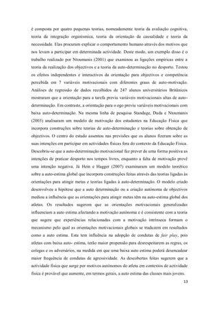 13
é composta por quatro pequenas teorias, nomeadamente teoria da avaliação cognitiva,
teoria da integração organísmica, teoria da orientação da causalidade e teoria da
necessidade. Elas procuram explicar o comportamento humano através dos motivos que
nos levam a participar em determinada actividade. Deste modo, um exemplo disso é o
trabalho realizado por Ntoumanis (2001) que examinou as ligações empíricas entre a
teoria da realização dos objectivos e a teoria da auto-determinação no desporto. Testou
os efeitos independentes e interactivos da orientação para objectivos e competência
percebida em 7 variáveis motivacionais com diferentes graus de auto-motivação.
Análises de regressão de dados recolhidos de 247 alunos universitários Britânicos
mostraram que a orientação para a tarefa previu variáveis motivacionais altas de auto-
determinação. Em contraste, a orientação para o ego previu variáveis motivacionais com
baixa auto-determinação. Na mesma linha de pesquisa Standage, Duda e Ntoumanis
(2003) analisaram um modelo de motivação dos estudantes na Educação Física que
incorpora construções sobre teorias de auto-determinação e teorias sobre obtenção de
objectivos. O centro do estudo assentou nas previsões que os alunos fizeram sobre as
suas intenções em participar em actividades físicas fora do contexto da Educação Física.
Descobriu-se que a auto-determinação motivacional faz prever de uma forma positiva as
intenções de praticar desporto nos tempos livres, enquanto a falta de motivação prevê
uma intenção negativa. Já Hein e Hagger (2007) examinaram um modelo teorético
sobre a auto-estima global que incorpora construções feitas através das teorias ligadas às
orientações para atingir metas e teorias ligadas à auto-determinação. O modelo criado
desenvolveu a hipótese que a auto determinação ou a criação autónoma de objectivos
mediou a influência que as orientações para atingir metas têm na auto-estima global dos
atletas. Os resultados sugerem que as orientações motivacionais generalizadas
influenciam a auto estima afectando a motivação autónoma e é consistente com a teoria
que sugere que experiências relacionadas com a motivação intrínseca formam o
mecanismo pelo qual as orientações motivacionais globais se traduzem em resultados
como a auto estima. Esta tem influência na adopção de condutas de fair play, pois
atletas com baixa auto- estima, terão maior propensão para desrespeitarem as regras, os
colegas e os adversários, na medida em que uma baixa auto estima poderá desencadear
maior frequência de condutas de agressividade. As descobertas feitas sugerem que a
actividade física que surge por motivos autónomos do atleta em contextos de actividade
física é provável que aumente, em termos gerais, a auto estima das classes mais jovens.
 