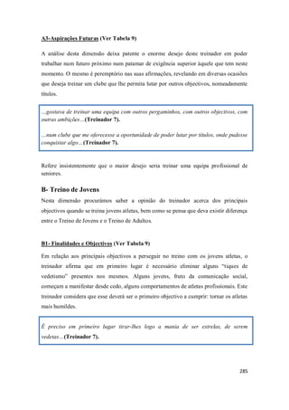 285
A3-Aspirações Futuras (Ver Tabela 9)
A análise desta dimensão deixa patente o enorme desejo deste treinador em poder
trabalhar num futuro próximo num patamar de exigência superior àquele que tem neste
momento. O mesmo é peremptório nas suas afirmações, revelando em diversas ocasiões
que deseja treinar um clube que lhe permita lutar por outros objectivos, nomeadamente
títulos.
…gostava de treinar uma equipa com outros pergaminhos, com outros objectivos, com
outras ambições…(Treinador 7).
…num clube que me oferecesse a oportunidade de poder lutar por títulos, onde pudesse
conquistar algo…(Treinador 7).
Refere insistentemente que o maior desejo seria treinar uma equipa profissional de
seniores.
B- Treino de Jovens
Nesta dimensão procurámos saber a opinião do treinador acerca dos principais
objectivos quando se treina jovens atletas, bem como se pensa que deva existir diferença
entre o Treino de Jovens e o Treino de Adultos.
B1- Finalidades e Objectivos (Ver Tabela 9)
Em relação aos principais objectivos a perseguir no treino com os jovens atletas, o
treinador afirma que em primeiro lugar é necessário eliminar alguns “tiques de
vedetismo” presentes nos mesmos. Alguns jovens, fruto da comunicação social,
começam a manifestar desde cedo, alguns comportamentos de atletas profissionais. Este
treinador considera que esse deverá ser o primeiro objectivo a cumprir: tornar os atletas
mais humildes.
É preciso em primeiro lugar tirar-lhes logo a mania de ser estrelas, de serem
vedetas…(Treinador 7).
 