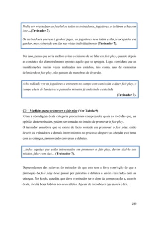 289
Podia ser necessário ao futebol se todos os treinadores, jogadores, e árbitros achassem
isso…(Treinador 7).
Os treinadores querem é ganhar jogos, os jogadores nem todos estão preocupados em
ganhar, mas sobretudo em dar nas vistas individualmente (Treinador 7).
Por isso, pensa que seria melhor evitar o cinismo de se falar em fair play, quando depois
as condutas são diametralmente opostas aquilo que se apregoa. Logo, considera que as
manifestações muitas vezes realizadas nos estádios, tais como, uso de camisolas
defendendo o fair play, não passam de manobras de diversão.
Acho ridículo ver os jogadores a entrarem no campo com camisolas a dizer fair play, o
campo cheio de bandeiras e passados minutos já anda tudo a estalada
(Treinador 7).
C3 – Medidas para promover o fair play (Ver Tabela 9)
Com a abordagem desta categoria procurámos compreender quais as medidas que, na
opinião deste treinador, podem ser tomadas no intuito de promover o fair play.
O treinador considera que se existe de facto vontade em promover o fair play, então
devem os treinadores e demais intervenientes no processo desportivo, abordar este tema
com as crianças, promovendo conversas e debates.
…todos aqueles que estão interessados em promover o fair play, devem dizê-lo aos
miúdos, falar com eles… (Treinador 7).
Depreendemos das palavras do treinador de que este tem a forte convicção de que a
promoção do fair play deve passar por palestras e debates a serem realizados com as
crianças. No fundo, acredita que deve o treinador ter o dom da comunicação e, através
desta, incutir bons hábitos nos seus atletas. Apesar de reconhecer que nunca o fez.
 