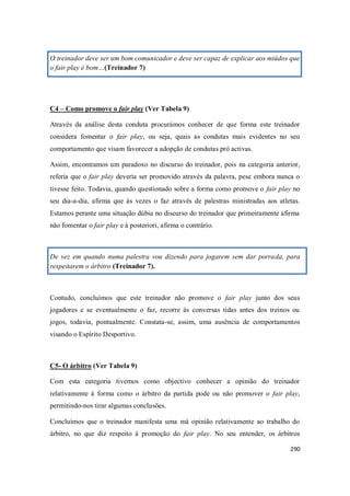 290
O treinador deve ser um bom comunicador e deve ser capaz de explicar aos miúdos que
o fair play é bom…(Treinador 7)
C4 – Como promove o fair play (Ver Tabela 9)
Através da análise desta conduta procurámos conhecer de que forma este treinador
considera fomentar o fair play, ou seja, quais as condutas mais evidentes no seu
comportamento que visam favorecer a adopção de condutas pró activas.
Assim, encontramos um paradoxo no discurso do treinador, pois na categoria anterior,
referia que o fair play deveria ser promovido através da palavra, pese embora nunca o
tivesse feito. Todavia, quando questionado sobre a forma como promove o fair play no
seu dia-a-dia, afirma que às vezes o faz através de palestras ministradas aos atletas.
Estamos perante uma situação dúbia no discurso do treinador que primeiramente afirma
não fomentar o fair play e à posteriori, afirma o contrário.
De vez em quando numa palestra vou dizendo para jogarem sem dar porrada, para
respeitarem o árbitro (Treinador 7).
Contudo, concluímos que este treinador não promove o fair play junto dos seus
jogadores e se eventualmente o faz, recorre às conversas tidas antes dos treinos ou
jogos, todavia, pontualmente. Constata-se, assim, uma ausência de comportamentos
visando o Espírito Desportivo.
C5- O árbitro (Ver Tabela 9)
Com esta categoria tivemos como objectivo conhecer a opinião do treinador
relativamente à forma como o árbitro da partida pode ou não promover o fair play,
permitindo-nos tirar algumas conclusões.
Concluímos que o treinador manifesta uma má opinião relativamente ao trabalho do
árbitro, no que diz respeito à promoção do fair play. No seu entender, os árbitros
 