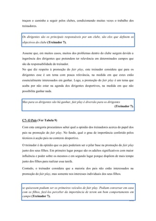 292
traçam o caminho a seguir pelos clubes, condicionando muitas vezes o trabalho dos
treinadores.
Os dirigentes são os principais responsáveis por um clube, são eles que definem os
objectivos do clube (Treinador 7).
Assume que, em muitos casos, muitos dos problemas dentro do clube surgem devido a
ingerência dos dirigentes que pretendem ter relevância em determinados campos que
são da responsabilidade do treinador.
No que diz respeito à promoção do fair play, este treinador considera que para os
dirigentes esse é um tema com pouca relevância, na medida em que estes estão
essencialmente interessados em ganhar. Logo, a promoção do fair play é um tema que
acaba por não estar na agenda dos dirigentes desportivos, na medida em que não
possibilita ganhar nada.
Mas para os dirigentes são há ganhar, fair play é diversão para os dirigentes
(Treinador 7).
C7- O Pais (Ver Tabela 9)
Com esta categoria procurámos saber qual a opinião dos treinadores acerca do papel dos
pais na promoção do fair play. No fundo, qual o grau de importância conferido pelos
técnicos à acção pais no contexto desportivo.
O treinador é da opinião que os pais poderiam ser o pilar base na promoção do fair play
junto dos seus filhos. Em primeiro lugar porque são os adultos significativos com maior
influência e poder sobre os mesmos e em segundo lugar porque dispõem de mais tempo
junto dos filhos para realizar essa tarefa.
Contudo, o treinador considera que a maioria dos pais não estão interessados na
promoção do fair play, mas somente nos interesses individuais dos seus filhos.
se quisessem podiam ser os primeiros veículos de fair play. Podiam conversar em casa
com os filhos, fazê-los perceber da importância de terem um bom comportamento em
campo (Treinador 7).
 