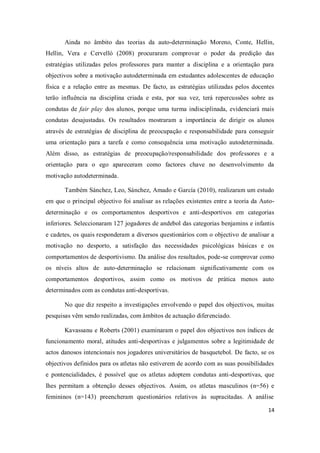 14
Ainda no âmbito das teorias da auto-determinação Moreno, Conte, Hellin,
Hellin, Vera e Cervelló (2008) procuraram comprovar o poder da predição das
estratégias utilizadas pelos professores para manter a disciplina e a orientação para
objectivos sobre a motivação autodeterminada em estudantes adolescentes de educação
física e a relação entre as mesmas. De facto, as estratégias utilizadas pelos docentes
terão influência na disciplina criada e esta, por sua vez, terá repercussões sobre as
condutas de fair play dos alunos, porque uma turma indisciplinada, evidenciará mais
condutas desajustadas. Os resultados mostraram a importância de dirigir os alunos
através de estratégias de disciplina de preocupação e responsabilidade para conseguir
uma orientação para a tarefa e como consequência uma motivação autodeterminada.
Além disso, as estratégias de preocupação/responsabilidade dos professores e a
orientação para o ego apareceram como factores chave no desenvolvimento da
motivação autodeterminada.
Também Sánchez, Leo, Sánchez, Amado e García (2010), realizaram um estudo
em que o principal objectivo foi analisar as relações existentes entre a teoria da Auto-
determinação e os comportamentos desportivos e anti-desportivos em categorias
inferiores. Seleccionaram 127 jogadores de andebol das categorias benjamins e infantis
e cadetes, os quais responderam a diversos questionários com o objectivo de analisar a
motivação no desporto, a satisfação das necessidades psicológicas básicas e os
comportamentos de desportivismo. Da análise dos resultados, pode-se comprovar como
os níveis altos de auto-determinação se relacionam significativamente com os
comportamentos desportivos, assim como os motivos de prática menos auto
determinados com as condutas anti-desportivas.
No que diz respeito a investigações envolvendo o papel dos objectivos, muitas
pesquisas vêm sendo realizadas, com âmbitos de actuação diferenciado.
Kavassanu e Roberts (2001) examinaram o papel dos objectivos nos índices de
funcionamento moral, atitudes anti-desportivas e julgamentos sobre a legitimidade de
actos danosos intencionais nos jogadores universitários de basquetebol. De facto, se os
objectivos definidos para os atletas não estiverem de acordo com as suas possibilidades
e pontencialidades, é possível que os atletas adoptem condutas anti-desportivas, que
lhes permitam a obtenção desses objectivos. Assim, os atletas masculinos (n=56) e
femininos (n=143) preencheram questionários relativos às supracitadas. A análise
 