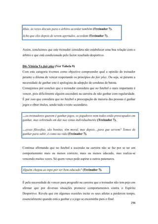 296
Aliás, às vezes discuto para o árbitro acordar também (Treinador 7).
Acho que eles depois de serem apertados, acordam (Treinador 7).
Assim, concluímos que este treinador considera não estabelecer uma boa relação com o
árbitro e que está condicionado pelo factor resultado desportivo.
D4- Vitória Vs fair play (Ver Tabela 9)
Com esta categoria tivemos como objectivo compreender qual a opinião do treinador
perante o dilema de vencer respeitando os princípios do fair play. Ou seja, se perante a
necessidade de ganhar este é apologista da adopção de condutas de batota.
Começámos por concluir que o treinador considera que no futebol o mais importante é
vencer, pois dificilmente alguém ascenderá na carreira de não ganhar com regularidade.
É por isso que considera que no futebol a preocupação da maioria das pessoas é ganhar
jogos e obter títulos, sendo tudo o resto secundário.
…os treinadores querem é ganhar jogos, os jogadores nem todos estão preocupados em
ganhar, mas sobretudo em dar nas vistas individualmente (Treinador 7).
…essas filosofias, são bonitas, têm moral, mas depois....para que servem? Temos de
ganhar para subir, é como na vida (Treinador 7).
Continua afirmando que no futebol a ascensão na carreira não se faz por se ter um
comportamento mais ou menos correcto, mais ou menos educado, mas realiza-se
vencendo muitas vezes. Só quem vence pode aspirar a outros patamares.
Alguém chegou ao topo por ser bem educado? (Treinador 7).
É pela necessidade de vencer para progredir na carreira que o treinador não tem pejo em
afirmar que por diversas situações promove comportamentos contra o Espírito
Desportivo. Revela que em algumas ocasiões incita os seus atletas a perderem tempo,
essencialmente quando está a ganhar e o jogo se encaminha para o final.
 
