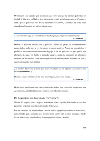 298
O treinador é da opinião que na maioria das vezes em que se utilizam palavrões no
futebol, é feito sem maldade e sem intenção de agredir verbalmente outrem. Considera
ainda que os palavrões são de uso recorrente no futebol, assumindo-se como uma
situação perfeitamente normal no seio do jogo.
As asneiras são algo tão entranhado no futebol que já nem posso reclamar delas
(Treinador 7).
Depois, o treinador assume que o palavrão, dentro do grupo de comportamentos
desajustados, acaba por se revelar como o menos negativo. Assim, na sua opinião, é
preferível num determinado momento do jogo dizer um palavrão do que agredir um
elemento do jogo. No fundo, o treinador encara o palavrão enquanto um elemento
catártico, ou até mesmo como um despoletador de motivação em situações em que a
equipa se encontra mais apática.
…é melhor dizer uma asneira que bater no árbitro ou em alguém. A asneira é um
escape (Treinador 7).
Quantas vezes o capitão não diz uma asneira para puxar pela equipa?
(Treinador 7).
Deste modo, concluímos que este treinador não atribui uma conotação negativa ao uso
de palavrões, defendendo mesmo o seu uso com diferentes intuitos.
D6- Responsáveis pela despromoção (Ver Tabela 9)
No que diz respeito a esta categoria procurámos saber a opinião do treinador acerca dos
principais responsáveis pela despromoção do fair play.
Em seu entender, em primeiro lugar convém realçar o papel dos treinadores a este nível,
considerando que a condutas dos mesmos nem sempre são as mais correctas. Desde
forma, assume que os treinadores têm um papel decisivo a este nível.
 