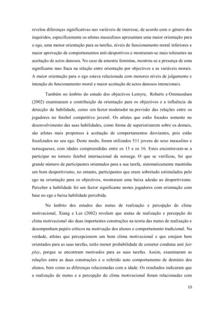15
revelou diferenças significativas nas variáveis de interesse, de acordo com o género dos
inquiridos, especificamente os atletas masculinos apresentam uma maior orientação para
o ego, uma menor orientação para as tarefas, níveis de funcionamento moral inferiores e
maior aprovação de comportamentos anti-desportivos e mostraram-se mais tolerantes na
aceitação de actos danosos. No caso da amostra feminina, mostrou-se a presença de uma
significante mas fraca na relação entre orientação por objectivos e as variáveis morais.
A maior orientação para o ego estava relacionada com menores níveis de julgamento e
intenção do funcionamento moral e maior aceitação de actos danosos intencionais.
Também no âmbito do estudo dos objectivos Lemyre, Roberts e Ommundsen
(2002) examinaram a contribuição da orientação para os objectivos e a influência da
detecção da habilidade, como um factor moderador na previsão das relações entre os
jogadores no futebol competitivo juvenil. Os atletas que estão focados somente no
desenvolvimento das suas habilidades, como forma de superiorizarem sobre os demais,
são atletas mais propensos à aceitação de comportamentos desviantes, pois estão
focalizados no seu ego. Deste modo, foram utilizados 511 jovens do sexo masculino e
noruegueses, com idades compreendidas entre os 13 e os 16. Estes encontravam-se a
participar no torneio futebol internacional da noruega. O que se verificou, foi que
grande número de participantes orientados para a sua tarefa, sistematicamente mantinha
um bom desportivismo, no entanto, participantes que eram sobretudo estimulados pelo
ego na orientação para os objectivos, mostraram uma baixa adesão ao desportivismo.
Perceber a habilidade foi um factor significante nestes jogadores com orientação com
base no ego e baixa habilidade percebida.
No âmbito dos estudos das metas de realização e percepção do clima
motivacional, Xiang e Lee (2002) revelam que metas de realização e percepção do
clima motivacional são duas importantes construções na teoria das metas de realização e
desempenham papéis críticos na motivação dos alunos e comportamento tradicional. Na
verdade, atletas que percepcionem um bom clima motivacional e que estejam bem
orientados para as suas tarefas, terão menor probabilidade de cometer condutas anti fair
play, porque se encontram motivados para as suas tarefas. Assim, examinaram as
relações entre as duas construções e o referido auto comportamento de domínio dos
alunos, bem como as diferenças relacionadas com a idade. Os resultados indicaram que
a realização de metas e a percepção do clima motivacional foram relacionadas com
 
