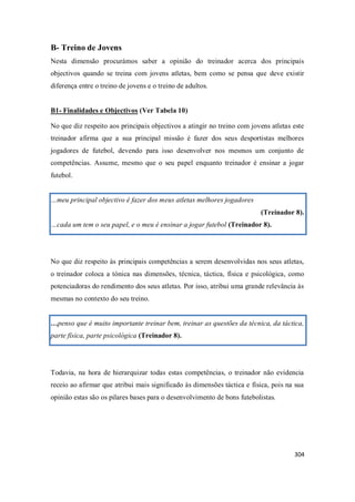 304
B- Treino de Jovens
Nesta dimensão procurámos saber a opinião do treinador acerca dos principais
objectivos quando se treina com jovens atletas, bem como se pensa que deve existir
diferença entre o treino de jovens e o treino de adultos.
B1- Finalidades e Objectivos (Ver Tabela 10)
No que diz respeito aos principais objectivos a atingir no treino com jovens atletas este
treinador afirma que a sua principal missão é fazer dos seus desportistas melhores
jogadores de futebol, devendo para isso desenvolver nos mesmos um conjunto de
competências. Assume, mesmo que o seu papel enquanto treinador é ensinar a jogar
futebol.
…meu principal objectivo é fazer dos meus atletas melhores jogadores
(Treinador 8).
…cada um tem o seu papel, e o meu é ensinar a jogar futebol (Treinador 8).
No que diz respeito às principais competências a serem desenvolvidas nos seus atletas,
o treinador coloca a tónica nas dimensões, técnica, táctica, física e psicológica, como
potenciadoras do rendimento dos seus atletas. Por isso, atribui uma grande relevância às
mesmas no contexto do seu treino.
…penso que é muito importante treinar bem, treinar as questões da técnica, da táctica,
parte física, parte psicológica (Treinador 8).
Todavia, na hora de hierarquizar todas estas competências, o treinador não evidencia
receio ao afirmar que atribui mais significado às dimensões táctica e física, pois na sua
opinião estas são os pilares bases para o desenvolvimento de bons futebolistas.
 