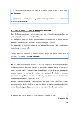 305
…se tivesse de escolher um ou dois deles, eu escolheria a parte táctica e a parte física.
(Treinador 8).
…a parte táctica e a parte física são para mim muito importantes, e são a base se tudo
no futebol (Treinador 8).
B2-Treino de Jovens Vs Treino de Adultos (Ver Tabela 10)
Em relação a esta categoria o treinador considera que existem diferenças significativas
entre o treino de jovens e o treino de adultos.
Na sua opinião, estes dois grupos carecem de treinos diferenciados, na medida em que
os atletas se encontram em patamares de desenvolvimento diferentes.
Na sua opinião, os jovens encontram-se num patamar básico onde existe a necessidade
de ensinar praticamente tudo.
Treinar miúdos é diferente de treinar seniores, porque os miúdos ainda estão a
aprender as primeiras coisas (Treinador 8).
Ou seja, estes carecem de um trabalho de base com o objectivo claro de desenvolver as
aptidões necessárias para jogar futebol. Na sua opinião, os mais jovens necessitam de
saber realizar as acções técnicas de base, nomeadamente o passe, recepção, remate entre
outros, enquanto os seniores já dominam esse conjunto de técnicas e somente
necessitam de aperfeiçoá-las. Em seu entender, um sénior que não domine estas
competências não poderá jogar a esse nível.
Logo o trabalho a desenvolver com os seniores dever-se-á centrar no domínio táctico,
pois os requisitos técnicos já deverão estar aprendidos. Refere também a importância de
se trabalhar o lado psicológico, na medida em que estes atletas são todos adultos.
O trabalho feito com os seniores é essencialmente o trabalho táctico…
(Treinador 8).
 