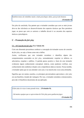 306
Também temos de trabalhar muito o lado psicológico deles, pois já são homens
(Treinador 8)
Em jeito de conclusão, fica patente que o treinador considera que com os mais jovens
deve-se dar relevância ao desenvolvimento dos aspectos técnicos que lhes permitam
jogar, ao passo que com os seniores o trabalho deverá ir ao encontro dos aspectos
tácticos e psicológicos.
C – Promoção do fair play
C1 – O Conceito de fair play (Ver Tabela 10)
Com esta dimensão procurámos conhecer a concepção do treinador acerca do conceito
de fair play, ou seja, a forma como este o define.
Assim, verificamos que este treinador reconhece e identifica alguns dos
comportamentos associados ao fair play, nomeadamente: respeitar os árbitros, os
adversários, respeitar o público. À partida parece positivo o facto de este treinador
evidenciar algum conhecimento conceptual, todavia, como pudemos verificar, esse
conhecimento não estabelece relação com a importância dada ao mesmo. Nessa medida,
o treinador opina que no seu entender o fair play é na maioria das vezes uma artimanha.
Significa que em muitas ocasiões, os principais prevaricadores aproveitam o fair play
em seu benefício, tirando daí vantagem. Por isso, o treinador considera-o desnecessário,
pois não vê benefícios decorrentes da sua aplicação.
O fair play às vezes é uma grande treta… (Treinador 8).
…há muitas equipas que se aproveitam do Fair play para ganharem jogos
(Treinador 8).
 