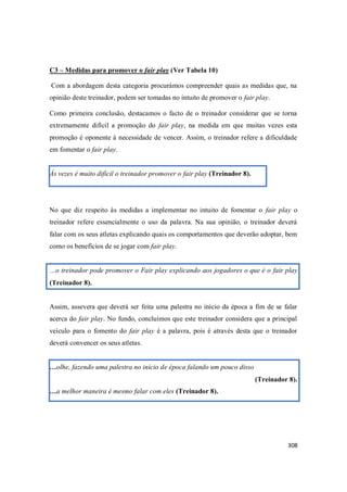 308
C3 – Medidas para promover o fair play (Ver Tabela 10)
Com a abordagem desta categoria procurámos compreender quais as medidas que, na
opinião deste treinador, podem ser tomadas no intuito de promover o fair play.
Como primeira conclusão, destacamos o facto de o treinador considerar que se torna
extremamente difícil a promoção do fair play, na medida em que muitas vezes esta
promoção é oponente à necessidade de vencer. Assim, o treinador refere a dificuldade
em fomentar o fair play.
Às vezes é muito difícil o treinador promover o fair play (Treinador 8).
No que diz respeito às medidas a implementar no intuito de fomentar o fair play o
treinador refere essencialmente o uso da palavra. Na sua opinião, o treinador deverá
falar com os seus atletas explicando quais os comportamentos que deverão adoptar, bem
como os benefícios de se jogar com fair play.
…o treinador pode promover o Fair play explicando aos jogadores o que é o fair play
(Treinador 8).
Assim, assevera que deverá ser feita uma palestra no início da época a fim de se falar
acerca do fair play. No fundo, concluímos que este treinador considera que a principal
veículo para o fomento do fair play é a palavra, pois é através desta que o treinador
deverá convencer os seus atletas.
…olhe, fazendo uma palestra no início de época falando um pouco disso
(Treinador 8).
…a melhor maneira é mesmo falar com eles (Treinador 8).
 