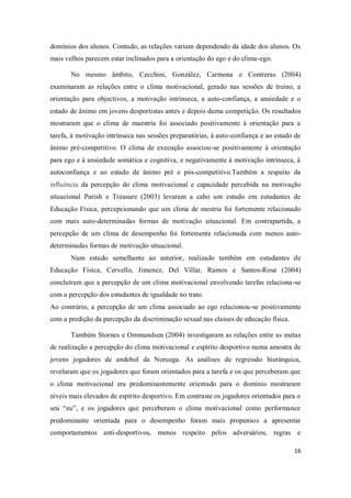 16
domínios dos alunos. Contudo, as relações variam dependendo da idade dos alunos. Os
mais velhos parecem estar inclinados para a orientação do ego e do clima-ego.
No mesmo âmbito, Cecchini, González, Carmona e Contreras (2004)
examinaram as relações entre o clima motivacional, gerado nas sessões de treino, a
orientação para objectivos, a motivação intrínseca, a auto-confiança, a ansiedade e o
estado de ânimo em jovens desportistas antes e depois duma competição. Os resultados
mostraram que o clima de maestria foi associado positivamente à orientação para a
tarefa, à motivação intrínseca nas sessões preparatórias, à auto-confiança e ao estado de
ânimo pré-competitivo. O clima de execução associou-se positivamente à orientação
para ego e à ansiedade somática e cognitiva, e negativamente à motivação intrínseca, à
autoconfiança e ao estado de ânimo pré e pós-competitivo.Também a respeito da
influência da percepção do clima motivacional e capacidade percebida na motivação
situacional Parish e Treasure (2003) levaram a cabo um estudo em estudantes de
Educação Física, percepcionando que um clima de mestria foi fortemente relacionado
com mais auto-determinadas formas de motivação situacional. Em contrapartida, a
percepção de um clima de desempenho foi fortemente relacionada com menos auto-
determinadas formas de motivação situacional.
Num estudo semelhante ao anterior, realizado também em estudantes de
Educação Física, Cervello, Jimenez, Del Villar, Ramos e Santos-Rosa (2004)
concluíram que a percepção de um clima motivacional envolvendo tarefas relaciona-se
com a percepção dos estudantes de igualdade no trato.
Ao contrário, a percepção de um clima associado ao ego relacionou-se positivamente
com a predição da percepção da discriminação sexual nas classes de educação física.
Também Stornes e Ommundsen (2004) investigaram as relações entre as metas
de realização a percepção do clima motivacional e espírito desportivo numa amostra de
jovens jogadores de andebol da Noruega. As análises de regressão hierárquica,
revelaram que os jogadores que foram orientados para a tarefa e os que perceberam que
o clima motivacional era predominantemente orientado para o domínio mostraram
níveis mais elevados de espírito desportivo. Em contraste os jogadores orientados para o
seu “eu”, e os jogadores que perceberam o clima motivacional como performance
predominante orientada para o desempenho foram mais propensos a apresentar
comportamentos anti-desportivos, menos respeito pelos adversários, regras e
 