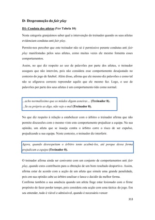 313
D- Despromoção do fair play
D1- Conduta dos atletas (Ver Tabela 10)
Nesta categoria granjeámos saber qual a intervenção do treinador quando os seus atletas
evidenciam condutas anti fair play.
Permite-nos perceber que este treinador não só é permissivo perante condutas anti fair
play manifestadas pelos seus atletas, como muitas vezes ele mesmo fomenta esses
comportamentos.
Assim, no que diz respeito ao uso de palavrões por parte dos atletas, o treinador
assegura que não intervém, pois não considera esse comportamento desajustado no
contexto do jogo de futebol. Além disso, afirma que ele mesmo diz palavrões e como tal
não se afigurava correcto repreender aquilo que ele mesmo faz. Logo, o uso de
palavrões por parte dos seus atletas é um comportamento tido como normal.
…acho normalíssimo que os miúdos digam asneiras… (Treinador 8).
…Se eu próprio as digo, não vejo o mal (Treinador 8).
No que diz respeito à relação a estabelecer com o árbitro o treinador afirma que não
permite discussões com o mesmo visto este comportamento prejudicar a equipa. Na sua
opinião, um atleta que se insurja contra o árbitro corre o risco de ser expulso,
prejudicando a sua equipa. Neste contexto, o treinador diz interferir.
Agora, quando desrespeitam o árbitro tento acalmá-los, até porque dessa forma
prejudicam a equipa (Treinador 8).
O treinador afirma ainda ser conivente com um conjunto de comportamentos anti fair
play, quando estes contribuem para a obtenção de um bom resultado desportivo. Assim,
afirma estar de acordo com a acção de um atleta que simule uma grande penalidade,
pois em sua opinião cabe ao árbitro analisar o lance e decidir da melhor forma.
Confirma também a sua anuência quando um atleta finge estar lesionado com o firme
propósito de fazer perder tempo, pois considera esta acção com uma táctica do jogo. Em
seu entender, tudo é viável e admissível, quando é necessário vencer
 