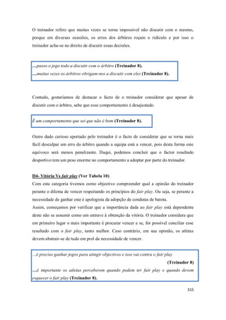 315
O treinador refere que muitas vezes se torna impossível não discutir com o mesmo,
porque em diversas ocasiões, os erros dos árbitros roçam o ridículo e por isso o
treinador acha-se no direito de discutir essas decisões.
…passo o jogo todo a discutir com o árbitro (Treinador 8).
…muitas vezes os árbitros obrigam-nos a discutir com eles (Treinador 8).
Contudo, gostaríamos de destacar o facto de o treinador considerar que apesar de
discutir com o árbitro, sabe que esse comportamento é desajustado.
É um comportamento que sei que não é bom (Treinador 8).
Outro dado curioso aportado pelo treinador é o facto de considerar que se torna mais
fácil desculpar um erro do árbitro quando a equipa está a vencer, pois desta forma este
equívoco será menos penalizante. Daqui, podemos concluir que o factor resultado
desportivo tem um peso enorme no comportamento a adoptar por parte do treinador.
D4- Vitória Vs fair play (Ver Tabela 10)
Com esta categoria tivemos como objectivo compreender qual a opinião do treinador
perante o dilema de vencer respeitando os princípios do fair play. Ou seja, se perante a
necessidade de ganhar este é apologista da adopção de condutas de batota.
Assim, começamos por verificar que a importância dada ao fair play está dependente
deste não se assumir como um entrave à obtenção da vitória. O treinador considera que
em primeiro lugar o mais importante é procurar vencer e se, for possível conciliar esse
resultado com o fair play, tanto melhor. Caso contrário, em sua opinião, os atletas
devem abstrair-se de tudo em prol da necessidade de vencer.
…é preciso ganhar jogos para atingir objectivos e isso vai contra o fair play
(Treinador 8)
…é importante os atletas perceberem quando podem ter fair play e quando devem
esquecer o fair play (Treinador 8).
 