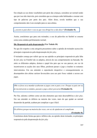 317
Em relação ao uso deste vocabulário por parte das crianças, considera ser normal sendo
que por isso não intervém, pois considera que as crianças estão habituadas a escutar este
tipo de palavras por parte dos pais. Além disso, revela também que o seu
comportamento não é um exemplo para os seus atletas.
…ouvem os pais dizer e sou eu que vou obrigá-los a não dizer? (Treinador 8).
Assim, concluímos que para este treinador, o uso de palavrões no futebol se assume
como uma conduta perfeitamente normal.
D6- Responsáveis pela despromoção (Ver Tabela 10)
No que diz respeito a esta categoria procurámos saber a opinião do treinador acerca dos
principais responsáveis pela despromoção do fair play.
O treinador começa por referir que na sua opinião os principais responsáveis pela falta
de fair play no Futebol são os adeptos, através do seu comportamento na bancada. De
entre os diferentes adeptos, destaca o papel dos pais que no seu parecer, em vez de
incentivarem as acções dos seus filhos, preferem passar o jogo a insultar os restantes
intervenientes. Em seu entender o espectáculo desportivo e consequentemente os
desempenhos dos atletas sairiam favorecidos caso aos pais fosse vedado o acesso aos
jogos.
Olhe se fosse eu a mandar acabavam-se jogos com os pais a ver. Porque os pais em vez
de incentivarem os miúdos, passam o jogo a dizer porcaria (Treinador 8).
Por fim, salienta o árbitro como um dos elementos que mais descredibiliza o fair play.
Em seu entender os árbitros na maioria das vezes, mais do que ajudar ao normal
desenrolar da partida, acabam por complicar o que é fácil.
Os árbitros porque na maioria das vezes, em vez de ajudarem só complicam
(Treinador 8).
Concluímos desta forma que pais e árbitros são, na opinião deste treinador, os principais
responsáveis pela despromoção do fair play
 