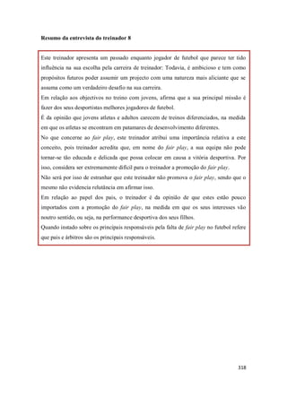 318
Resumo da entrevista do treinador 8
Este treinador apresenta um passado enquanto jogador de futebol que parece ter tido
influência na sua escolha pela carreira de treinador: Todavia, é ambicioso e tem como
propósitos futuros poder assumir um projecto com uma natureza mais aliciante que se
assuma como um verdadeiro desafio na sua carreira.
Em relação aos objectivos no treino com jovens, afirma que a sua principal missão é
fazer dos seus desportistas melhores jogadores de futebol.
É da opinião que jovens atletas e adultos carecem de treinos diferenciados, na medida
em que os atletas se encontram em patamares de desenvolvimento diferentes.
No que concerne ao fair play, este treinador atribui uma importância relativa a este
conceito, pois treinador acredita que, em nome do fair play, a sua equipa não pode
tornar-se tão educada e delicada que possa colocar em causa a vitória desportiva. Por
isso, considera ser extremamente difícil para o treinador a promoção do fair play.
Não será por isso de estranhar que este treinador não promova o fair play, sendo que o
mesmo não evidencia relutância em afirmar isso.
Em relação ao papel dos pais, o treinador é da opinião de que estes estão pouco
importados com a promoção do fair play, na medida em que os seus interesses vão
noutro sentido, ou seja, na performance desportiva dos seus filhos.
Quando instado sobre os principais responsáveis pela falta de fair play no futebol refere
que pais e árbitros são os principais responsáveis.
 
