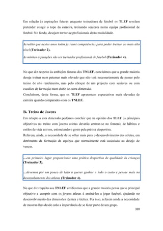 320
Em relação às aspirações futuras enquanto treinadores de futebol os TLEF revelam
pretender atingir o topo da carreira, treinando seniores numa equipa profissional de
futebol. No fundo, desejam tornar-se profissionais desta modalidade.
Acredito que nestes anos todos já reuni competências para poder treinar ao mais alto
nível (Treinador 2).
As minhas aspirações são ser treinador profissional de futebol (Treinador 4).
No que diz respeito às ambições futuras dos TNLEF, concluímos que a grande maioria
deseja treinar num patamar mais elevado que não terá necessariamente de passar pelo
treino de alto rendimento, mas pelo abraçar de um projecto com seniores ou com
escalões de formação num clube de outra dimensão.
Concluímos, desta forma, que os TLEF apresentam expectativas mais elevadas de
carreira quando comparados com os TNLEF.
B- Treino de Jovens
Em relação a esta dimensão podemos concluir que na opinião dos TLEF os principais
objectivos no treino com jovens atletas deverão centrar-se no fomento de hábitos e
estilos de vida activos, estimulando o gosto pela prática desportiva.
Referem, ainda, a necessidade de se olhar mais para o desenvolvimento dos atletas, em
detrimento da formação de equipas que normalmente está associada ao desejo de
vencer.
…em primeiro lugar proporcionar uma prática desportiva de qualidade às crianças
(Treinador 3).
…devemos pôr um pouco de lado o querer ganhar a todo o custo e pensar mais no
desenvolvimento dos atletas (Treinador 4).
No que diz respeito aos TNLEF verificamos que a grande maioria pensa que o principal
objectivo a cumprir com os jovens atletas é ensiná-los a jogar futebol, ajudando no
desenvolvimento das dimensões técnica e táctica. Por isso, referem ainda a necessidade
de mostrar-lhes desde cedo a importância de se fazer parte de um grupo.
 
