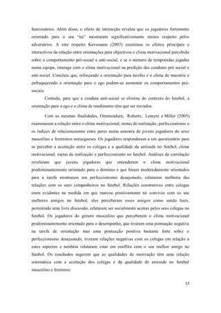 17
funcionários. Além disso, o efeito de interacção revelou que os jogadores fortemente
orientado para o seu “eu” mostraram significativamente menos respeito pelos
adversários. A este respeito Kavussanu (2007) examinou os efeitos principais e
interactivos da relação entre orientações para objectivos e clima motivacional percebido
sobre o comportamento pró-social e anti-social, e se o número de temporadas jogadas
numa equipa, interage com o clima motivacional na predição das condutas pró social e
anti-social. Concluiu que, reforçando a orientação para tarefas e o clima de maestria e
enfraquecendo a orientação para o ego podem-se aumentar os comportamentos pró-
sociais.
Contudo, para que a conduta anti-social se elimine do contexto do futebol, a
orientação para o ego e o clima de rendimento têm que ser travados.
Com as mesmas finalidades, Ommundsen, Roberts, Lemyre e Miller (2005)
examinaram a relação entre o clima motivacional, metas de realização, perfeccionismo e
os índices de relacionamento entre pares numa amostra de jovens jogadores do sexo
masculino e femininos noruegueses. Os jogadores responderam a um questionário para
se perceber a aceitação entre os colegas e a qualidade da amizade no futebol, clima
motivacional, metas de realização e perfeccionismo no futebol. Análises de correlação
revelaram que jovens jogadores que entenderam o clima motivacional
predominantemente orientado para o domínio e que foram moderadamente orientados
para a tarefa mostraram um perfeccionismo desajustado, relataram melhoria das
relações com os seus companheiros no futebol. Relações construtivas entre colegas
eram evidentes na medida em que marcou positivamente no convívio com os seu
melhores amigos no futebol, eles perceberam esses amigos como sendo leais,
permitindo uma livre discussão, relataram ser socialmente aceites pelos seus colegas no
futebol. Os jogadores do género masculino que perceberam o clima motivacional
predominantemente orientado para o desempenho, que tiveram uma pontuação negativa
na tarefa de orientação mas uma pontuação positiva bastante forte sobre o
perfeccionismo desajustado, tiveram relações negativas com os colegas em relação a
estes aspectos e também relataram estar em conflito com o seu melhor amigo no
futebol. Os resultados sugerem que as qualidades de motivação têm uma relação
sistemática com a aceitação dos colegas e da qualidade de amizade no futebol
masculino e feminino.
 