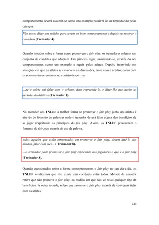 323
comportamento deverá assumir-se como uma exemplo passível de ser reproduzido pelas
crianças.
Não posso dizer aos miúdos para terem um bom comportamento e depois eu mostrar o
contrário (Treinador 4).
Quando instados sobre a forma como promovem o fair play, os treinadores referem um
conjunto de condutas que adoptam. Em primeiro lugar, assumindo-se, através do seu
comportamento, como um exemplo a seguir pelos atletas. Depois, intervindo em
situações em que os atletas se envolvem em discussões, tanto com o árbitro, como com
os restantes intervenientes no cenário desportivo.
…se o atleta vai falar com o árbitro, devo repreende-lo, e dizer-lhe que aceite as
decisões do árbitros (Treinador 1).
No entender dos TNLEF a melhor forma de promover o fair play junto dos atletas é
através do fomento de palestras onde o treinador deverá falar acerca dos benefícios de
se jogar respeitando os princípios do fair play. Assim, os TNLEF preconizam o
fomento do fair play através do uso da palavra.
todos aqueles que estão interessados em promover o fair play, devem dizê-lo aos
miúdos, falar com eles… ( Treinador 8).
…o treinador pode promover o fair play explicando aos jogadores o que é o fair play
(Treinador 8).
Quando questionados sobre a forma como promovem o fair play no seu dia-a-dia, os
TNLEF verificamos que não existe uma coerência entre todos. Metade da amostra
refere que não promove o fair play, na medida em que não vê nisso qualquer tipo de
benefícios. A outra metade, refere que promove o fair play através de conversas tidas
com os atletas.
 