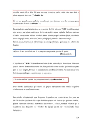 324
…podia mentir-lhe e dizer-lhe que sim, que promovia muito o fair play, que fazia o
diabo a quatro, mas não (Treinador 6).
De vez em quando numa palestra vou dizendo para jogarem sem dar porrada, para
respeitarem o árbitro (Treinador 7).
Em relação ao papel dos árbitros na promoção do Fair play, os TLEF consideram que
nem sempre os juízes contribuem de forma positiva neste capítulo. Referem que em
diversas situações os árbitros revelam pouca motivação para arbitrar jogos, revelando
ainda um papel muito punitivo e pouco pedagógico perante o erro das crianças.
Fazem, ainda, referência à má formação e consequentemente qualidade dos árbitros de
futebol.
Árbitros de má qualidade que às vezes parecem que nem gostam de apitar
(Treinador 3).
A opinião dos TNLEF é em todo semelhante à dos seus colegas licenciados. Afirmam
que os árbitros pretendem assumir um protagonismo acima daquele que seria desejado
para as suas funções, levando-os a adoptar uma conduta autoritária. Revelam ainda uma
forte incapacidade para reconhecerem os seus erros.
…árbitros também querem ser protagonistas no jogo (Treinador 7).
Deste modo, concluímos que ambos os grupos apresentam uma opinião negativa
relativamente ao papel dos árbitros.
Em relação à importância dos dirigentes desportivos na promoção do fair play, os
TLEF revelam que estes são o topo da hierarquia de um clube e que, por esse motivo,
podem e exercem influência no trabalho dos técnicos. Todavia, também reiteram que a
ingerência dos dirigentes no trabalho da equipa deverá ser condicionada pelos
treinadores.
 