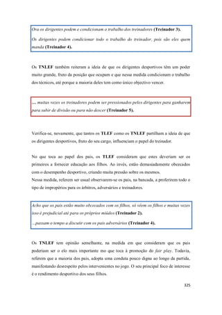 325
Ora os dirigentes podem e condicionam o trabalho dos treinadores (Treinador 3).
Os dirigentes podem condicionar todo o trabalho do treinador, pois são eles quem
manda (Treinador 4).
Os TNLEF também reiteram a ideia de que os dirigentes desportivos têm um poder
muito grande, fruto da posição que ocupam e que nessa medida condicionam o trabalho
dos técnicos, até porque a maioria deles tem como único objectivo vencer.
… muitas vezes os treinadores podem ser pressionados pelos dirigentes para ganharem
para subir de divisão ou para não descer (Treinador 5).
Verifica-se, novamente, que tantos os TLEF como os TNLEF partilham a ideia de que
os dirigentes desportivos, fruto do seu cargo, influenciam o papel do treinador.
No que toca ao papel dos pais, os TLEF consideram que estes deveriam ser os
primeiros a fornecer educação aos filhos. Ao invés, estão demasiadamente obcecados
com o desempenho desportivo, criando muita pressão sobre os mesmos.
Nessa medida, referem ser usual observarem-se os pais, na bancada, a proferirem todo o
tipo de impropérios para os árbitros, adversários e treinadores.
Acho que os pais estão muito obcecados com os filhos, só vêem os filhos e muitas vezes
isso é prejudicial até para os próprios miúdos (Treinador 2).
…passam o tempo a discutir com os pais adversários (Treinador 4).
Os TNLEF tem opinião semelhante, na medida em que consideram que os pais
poderiam ser o elo mais importante mo que toca à promoção do fair play. Todavia,
referem que a maioria dos pais, adopta uma conduta pouco digna ao longo da partida,
manifestando desrespeito pelos intervenientes no jogo. O seu principal foco de interesse
é o rendimento desportivo dos seus filhos.
 