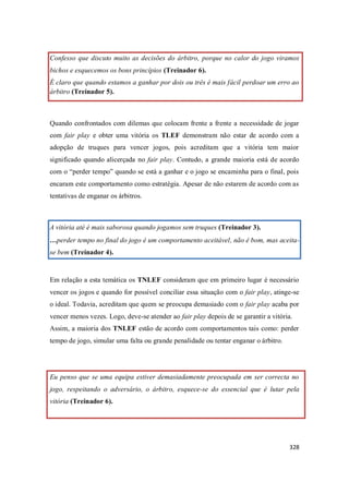 328
Confesso que discuto muito as decisões do árbitro, porque no calor do jogo viramos
bichos e esquecemos os bons princípios (Treinador 6).
É claro que quando estamos a ganhar por dois ou três é mais fácil perdoar um erro ao
árbitro (Treinador 5).
Quando confrontados com dilemas que colocam frente a frente a necessidade de jogar
com fair play e obter uma vitória os TLEF demonstram não estar de acordo com a
adopção de truques para vencer jogos, pois acreditam que a vitória tem maior
significado quando alicerçada no fair play. Contudo, a grande maioria está de acordo
com o “perder tempo” quando se está a ganhar e o jogo se encaminha para o final, pois
encaram este comportamento como estratégia. Apesar de não estarem de acordo com as
tentativas de enganar os árbitros.
A vitória até é mais saborosa quando jogamos sem truques (Treinador 3).
…perder tempo no final do jogo é um comportamento aceitável, não é bom, mas aceita-
se bem (Treinador 4).
Em relação a esta temática os TNLEF consideram que em primeiro lugar é necessário
vencer os jogos e quando for possível conciliar essa situação com o fair play, atinge-se
o ideal. Todavia, acreditam que quem se preocupa demasiado com o fair play acaba por
vencer menos vezes. Logo, deve-se atender ao fair play depois de se garantir a vitória.
Assim, a maioria dos TNLEF estão de acordo com comportamentos tais como: perder
tempo de jogo, simular uma falta ou grande penalidade ou tentar enganar o árbitro.
Eu penso que se uma equipa estiver demasiadamente preocupada em ser correcta no
jogo, respeitando o adversário, o árbitro, esquece-se do essencial que é lutar pela
vitória (Treinador 6).
 