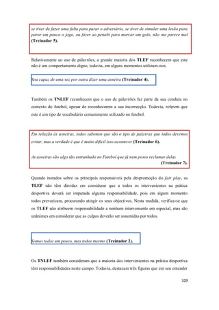 329
se tiver de fazer uma falta para parar o adversário, se tiver de simular uma lesão para
parar um pouco o jogo, ou fazer ao penalti para marcar um golo, não me parece mal
(Treinador 5).
Relativamente ao uso de palavrões, a grande maioria dos TLEF reconhecem que este
não é um comportamento digno, todavia, em alguns momentos utilizam-nos.
Sou capaz de uma vez por outra dizer uma asneira (Treinador 4).
Também os TNLEF reconhecem que o uso de palavrões faz parte da sua conduta no
contexto do futebol, apesar de reconhecerem a sua incorrecção. Todavia, referem que
este é um tipo de vocabulário comummente utilizado no futebol.
Em relação às asneiras, todos sabemos que são o tipo de palavras que todos devemos
evitar, mas a verdade é que é muito difícil isso acontecer (Treinador 6).
As asneiras são algo tão entranhado no Futebol que já nem posso reclamar delas
(Treinador 7).
Quando instados sobre os principais responsáveis pela despromoção do fair play, os
TLEF não têm dúvidas em considerar que a todos os intervenientes na prática
desportiva deverá ser imputada alguma responsabilidade, pois em algum momento
todos prevaricam, procurando atingir os seus objectivos. Nesta medida, verifica-se que
os TLEF não atribuem responsabilidade a nenhum interveniente em especial, mas são
unânimes em considerar que as culpas deverão ser assumidas por todos.
Somos todos um pouco, mas todos mesmo (Treinador 2).
Os TNLEF também consideram que a maioria dos intervenientes na prática desportiva
têm responsabilidades neste campo. Todavia, destacam três figuras que em seu entender
 