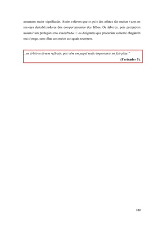 330
assumem maior significado. Assim referem que os pais dos atletas são muitas vezes os
maiores destabilizadores dos comportamentos dos filhos. Os árbitros, pois pretendem
assumir um protagonismo exacerbado. E os dirigentes que procuram somente chegarem
mais longe, sem olhar aos meios aos quais recorrem.
…os árbitros devem reflectir, pois têm um papel muito importante no fair play.”
(Treinador 5).
 