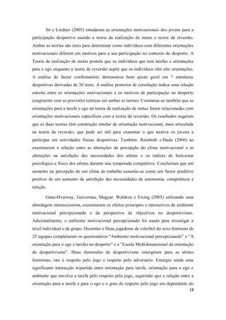 18
Sit e Lindner (2005) estudaram as orientações motivacionais dos jovens para a
participação desportiva usando a teoria da realização de metas e teoria da reversão.
Ambas as teorias são úteis para determinar como indivíduos com diferentes orientações
motivacionais diferem em motivos para a sua participação no contexto do desporto. A
Teoria da realização de metas postula que os indivíduos que tem tarefas e orientações
para o ego enquanto a teoria de reversão supõe que os indivíduos têm oito orientações.
A análise do factor confirmatório demonstrou bom ajuste geral em 7 estruturas
desportivas derivadas de 30 itens. A análise posterior de correlação indica uma relação
estreita entre as orientações motivacionais e os motivos de participação no desporto
congruente com as previsões teóricas em ambas as teorias. Constatou-se também que as
orientações para a tarefa e ego na teoria da realização de metas foram relacionadas com
orientações motivacionais específicas com a teoria da reversão. Os resultados sugerem
que as duas teorias têm construção similar de orientação motivacional, mais articulada
na teoria da reversão, que pode ser útil para examinar o que motiva os jovens a
participar em actividades físicas desportivas. Também Reinboth e Duda (2006) ao
examinarem a relação entre as alterações da percepção do clima motivacional e as
alterações na satisfação das necessidades dos atletas e os índices de bem-estar
psicológico e físico dos atletas durante una temporada competitiva. Concluíram que um
aumento na percepção de um clima de trabalho assumiu-se como um factor preditivo
positivo de um aumento da satisfação das necessidades de autonomia, competência e
relação.
Gano-Overway, Guivernau, Magyar, Waldron e Ewing (2005) utilizando uma
abordagem interaccionista, examinaram os efeitos principais e interactivos do ambiente
motivacional percepcionado e da perspectiva de objectivos no desportivismo.
Adicionalmente, o ambiente motivacional percepcionado foi usado para investigar a
nível individual e de grupo. Duzentas e Duas jogadoras de voleibol do sexo feminino de
25 equipas completaram os questionários “Ambiente motivacional percepcionado” e “A
orientação para o ego e tarefas no desporto” e a “Escala Multidimensional da orientação
do desportivismo”. Duas dimensões de desportivismo emergiram para as atletas
femininas, isto é respeito pelo jogo e respeito pelo adversário. Emergiu ainda uma
significante interacção tripartida entre orientação para tarefa, orientação para o ego e
ambiente que envolva a tarefa pelo respeito pelo jogo, sugerindo que a relação entre a
orientação para a tarefa e para o ego e o grau de respeito pelo jogo era dependente do
 