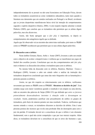 333
independentemente de se possuir ou não uma licenciatura em Educação Física, devem
todos os treinadores assumirem-se como verdadeiros educadores, tanto mais quando a
literatura nos demonstra que em estudos realizados em Portugal e no Brasil, revelaram
que os jovens desportistas manifestavam baixo nível de intenção de comportamentos
segundo o espírito desportivo (Santos, 2006). A este respeito importa salientar o estudo
Pinheiro (2005), que concluiu que os treinadores não permitem que os atletas digam
palavrões, mas eles dizem-nos.
Assim, não basta apregoar que o fair play é importante, se depois os
comportamentos são antagónicos àquilo que se defende.
Aquilo que foi observado vai ao encontro das entrevistas realizadas, pois tanto os TLEF
como os TNLEF reconhecem que permitem que os seus atletas digam palavrões.
D- Discussões com o árbitro
Neste âmbito Gimeno, Sáenz, Ariño e Aznar (2007), levaram a cabo um estudo
com o objectivo de avaliar o desportivismo e violência que se manifestam nos jogos de
futebol dos escalões juvenis. Concluíram que um dos comportamentos anti fair play
mais evidentes é as discussões dos atletas e treinadores para com os árbitros.
Na mesma linha da discussão com os árbitros, Ramírez, Martinez Cocca e
Rodríguez (2009), levaram a cabo um estudo sobre a análise da instrução dos
treinadores desportivos concluindo que umas das mais frequentes são as lamentações e
protestos perante os árbitros.
Assim, no que diz respeito ao relacionamento com os árbitros, verificamos
novamente que tantos os TLEF como os TNLEF, “discutem as decisões do juiz”. Esta
conduta surge com maior veemência quando o resultado é um empate ou uma derrota,
indo ao encontro das palavras de Serpa (2006:121) que defende que entre os factores
potencialmente desencadeadores inerentes à situação estão a desvantagem no
resultado. Assim, poderíamos justificar este procedimento de ambos os grupos de
treinadores, pelo facto de estarem perante um mau resultado. Todavia, verificamos que
mesmo estando a vencer, os treinadores discutem as decisões do árbitro. Esta é uma
péssima postura dos técnicos que revela uma profunda falta de desrespeito para com o
juiz da partida. O treinador deverá ter a consciência de que o árbitro é um elemento
fundamental, sem o qual não existe competição e que por isso merece respeito. Além
disso, os treinadores deveriam ter a consciência de que os erros são humanos e que,
 