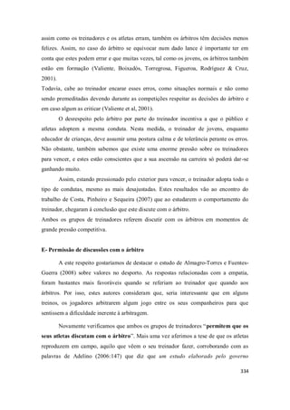 334
assim como os treinadores e os atletas erram, também os árbitros têm decisões menos
felizes. Assim, no caso do árbitro se equivocar num dado lance é importante ter em
conta que estes podem errar e que muitas vezes, tal como os jovens, os árbitros também
estão em formação (Valiente, Boixadós, Torregrosa, Figueroa, Rodríguez & Cruz,
2001).
Todavia, cabe ao treinador encarar esses erros, como situações normais e não como
sendo premeditadas devendo durante as competições respeitar as decisões do árbitro e
em caso algum as criticar (Valiente et al, 2001).
O desrespeito pelo árbitro por parte do treinador incentiva a que o público e
atletas adoptem a mesma conduta. Nesta medida, o treinador de jovens, enquanto
educador de crianças, deve assumir uma postura calma e de tolerância perante os erros.
Não obstante, também sabemos que existe uma enorme pressão sobre os treinadores
para vencer, e estes estão conscientes que a sua ascensão na carreira só poderá dar-se
ganhando muito.
Assim, estando pressionado pelo exterior para vencer, o treinador adopta todo o
tipo de condutas, mesmo as mais desajustadas. Estes resultados vão ao encontro do
trabalho de Costa, Pinheiro e Sequeira (2007) que ao estudarem o comportamento do
treinador, chegaram à conclusão que este discute com o árbitro.
Ambos os grupos de treinadores referem discutir com os árbitros em momentos de
grande pressão competitiva.
E- Permissão de discussões com o árbitro
A este respeito gostaríamos de destacar o estudo de Almagro-Torres e Fuentes-
Guerra (2008) sobre valores no desporto. As respostas relacionadas com a empatia,
foram bastantes mais favoráveis quando se referiam ao treinador que quando aos
árbitros. Por isso, estes autores consideram que, seria interessante que em alguns
treinos, os jogadores arbitrarem algum jogo entre os seus companheiros para que
sentissem a dificuldade inerente à arbitragem.
Novamente verificamos que ambos os grupos de treinadores “permitem que os
seus atletas discutam com o árbitro”. Mais uma vez aferimos a tese de que os atletas
reproduzem em campo, aquilo que vêem o seu treinador fazer, corroborando com as
palavras de Adelino (2006:147) que diz que um estudo elaborado pelo governo
 