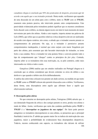 335
canadiano chegou à conclusão que 94% dos praticantes de desporto, procuram agir de
acordo com aquilo que o seu treinador pretende. Deste modo, verificamos que aquando
de uma discussão de um atleta para com o árbitro, tanto os TLEF com os TNLEF,
assumem uma postura passiva, não intervindo perante estes comportamentos. Esta
passividade evidenciada pelos treinadores poderá significar que os mesmos consideram
lícito discutir com o árbitro, ou denota algum receio em intervir num momento de maior
nervosismo por parte dos atletas. Ainda a este respeito, importa atentar nas palavras de
Lyle (2002), que refere que as questões relativas à ética desportiva devem ser analisadas
de acordo com alguns cenários, tais como, a atitude que o treinador assume perante os
comportamentos do praticante. Ou seja, se o treinador é permissivo perante
comportamentos inadequados, é normal que estes surjam com maior frequência por
parte dos atletas, pois assumem que não havendo intervenção do treinador, se torna
lícito a sua conduta. Deve o treinador ter uma postura firme e convicta perante todo o
tipo de comportamento que “choque” contra os princípios do fair play. Contudo,
importa saber se os treinadores têm essa motivação, ou, se pelo contrário, estão mais
interessados na vitória a todo o custo.
Gonçalves (2006) analisa que em estudos realizados em Portugal chegou-se à
conclusão que os atletas consideram que devem contestar os erros do árbitro a seu
desfavor e que quando o árbitro erra fá-lo deliberadamente.
A análise das entrevistas colocam-nos perante um dado curioso, na medida em que tanto
os TLEF como os TNLEF referem não permitir discussões com o árbitro. Verificamos,
desta forma, uma discrepância entre aquilo que afirmam fazer e aquilo que
efectivamente realizam.
F- Desrespeito pelos atletas
No que concerne ao desrespeito pelos atletas, Torregrosa (2004) adverte que o
uso demasiado frequente da crítica e dos castigos perante os erros, produz nos atletas o
medo de falhar. Assim, verificamos que outra das condutas partilhadas pelos TLEF e
TNLEF é o “desrespeitar os jogadores da sua equipa”. De facto pode parecer
antagónico os treinadores desrespeitarem os seus atletas, se pensarmos que a principal
finalidade é motivá-los. É sabido que quanto maior for os índices de motivação dos seus
jogadores, maior a probabilidade de evidenciarem boas desempenhos desportivos.
Todavia, mesmo conhecendo este aspecto, os treinadores não deixam de utilizar
 