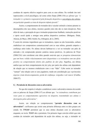 336
condutas de suporte afectivo negativo para com os seus atletas. Na verdade isto terá
repercussões a nível psicológico, tal como refere Serpa (2006:136) ao afirmar que “o
treinador é o primeiro responsável pela formação desportiva e psicológica dos atletas,
em particular quando se trata do desporto infanto-juvenil.”
Assim, o comportamento do treinador deve veicular estímulo e ânimo perante os
desempenhos dos seus atletas, mesmos quando estes não são os mais desejáveis. Para
além do mais, a percepção de que o treinador proporciona feedback, instruções positivas
e apoio social ajuda a arraigar uma prática desportiva continua. (Balaguer, Duda,
Atienza, & Mayo, 2002; Smith, Fry, Ethington, & Li, 2005).
É assim de extrema importância que os treinadores, sejam ou não licenciados, saibam
estabelecer um compromisso comunicacional com os seus atletas, gerando empatia e
confiança entre todos. Os atletas devem habituar-se a ver no treinador um pólo de
amizade e de compreensão perante cenários menos positivos. As palavras de Vloet
(2006:216) vem corroborar esta ideia quando assevera que as pesquisas demonstram
que um bom e sólido relacionamento entre desportistas e os treinadores tem um efeito
positivo no comportamento dentro dos padrões de fair play. Significa, em última
análise que um bom comportamento de fair play por parte dos atletas está dependente
da relação que os mesmos estabelecem com o seu “líder”. Cabe assim ao treinador
“semear” esta relação com os seus jogadores, tendo em consideração que reprimendas
ásperas criam desencorajamento, perda de confiança, vergonha e até rancor (Coelho,
2004:57).
G – Permissão de discussões com os adversários
No que diz respeito à relação a estabelecer como o adversário estamos de acordo
com as palavras de Serpa (2006:117) ao afirmar que “os treinadores contribuem por
vezes para os comportamentos agressivos no desporto, transmitindo aos atletas o
desrespeito pelos adversários”.
Assim, em relação ao comportamento “permite discussões com os
adversários”, verificamos que existe uma primeira diferença entre os dois grupos em
estudo. Os TNLEF permitem que os seus atletas discutam com os adversários
enquanto, ao invés, TLEF não o permitem. Em primeiro lugar convém referir que esta
conduta do treinador está dependente da acção dos atletas, ou seja, o treinador só
 