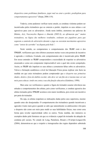 338
desportiva como problemas familiares, jogar mal ou estar a perder, predispõem para
comportamentos agressivos” (Serpa, 2006:119).
Todavia, como pudemos verificar neste estudo, as condutas violentas podem ser
incentivadas pelos treinadores que ao estarem a perder, impelem os seus atletas a ser
agressivos para com os adversários. Ainda neste âmbito, atentemos nas palavras de
Bidutte, Azzi, Vasconcelos Raposo e Almeida (2005:8), ao afirmarem que” muitos
treinadores, na lógica dos melhores resultados, ordenam aos jogadores para que
segurem a camisola do adversário durante o jogo ou executem movimentos agressivos
como “entrar de carrinho” na disputa pela bola”.
Neste sentido, ao compararmos o comportamento dos TLEF com o dos
TNLEF, verificamos que estes últimos assumem muitas vezes esta postura de incentivo
à agressão e violência. Contudo, este comportamento não é incentivado pelos TLEF.
Em nosso entender os TLEF compreendem a necessidade de respeitar os adversários
encarando-o como um componente imprescindível sem o qual não existe competição.
Assim, os TLEF não impelem os seus atletas a cometerem faltas sobre os adversários.
Talvez a formação académica a nível da Educação Física possa explicar este facto na
medida em que estes treinadores podem compreender que o desporto nas primeiras
idades, dentro e fora do âmbito escolar, não deve ser um fim em si mesmo mas ser um
meio para educar, tendo em conta a sua alta função educativa (Gutiérrez, 1998).
Mais uma vez verificamos o quanto a figura do treinador assume relevância nas
atitudes e comportamentos dos atletas, pois como verificamos, a conduta agressiva dos
atletas treinados pelos TNLEF acontece com maior incidência, pois existe um incentivo
por parte do treinador.
Ou seja, os atletas respeitam as indicações dadas pelos seus superiores, mesmo
quando estas são desajustadas. O comportamento dos treinadores quando incentivam a
agressão é tanto mais grave quando se sabe que naturalmente os adolescentes vêm para
o desporto não como um meio para medir as suas habilidades físicas, mas como uma
forma para revelar superioridade sobre os outros. Nesta medida, são inúmeros os
exemplos dados pela literatura em que se evidencia o papel do treinador da adopção de
condutas pró sociais. No estudo de Long, Pantaleon, Bruant e D´arripe-Longueville
(2006), demonstrou-se que o respeito e transgressões das regras dependem sobretudo
 