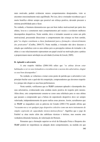 340
mais motivado, poderá evidenciar menos comportamentos desajustados, visto se
encontrar emocionalmente mais equilibrado. Por isso, deve o treinador reconhecer que é
muito benéfico ofertar sempre que possível um reforço positivo, devendo procurar a
mínima possibilidade para o fazer.
Na verdade, a literatura demonstra-nos que um bom índice motivacional por parte dos
atletas, leva-os a cometerem mais comportamentos pró sociais e revelarem melhores
desempenhos desportivos. Neste sentido, deve o treinador assumir-se como um pólo
motivacional, procurando direccionar o comportamento das crianças no bom sentido,
pois “os elogios constituem a chave fundamental para a formação e desenvolvimento
dos praticantes” (Coelho, 2004:57). Nesta medida, o treinador não deve descurar a
relação que estabelece com os seus atletas pois as percepções mútuas do treinador e do
atleta e o seu relacionamento representam um papel crucial na motivação para a prática
e proporcionam maior satisfação na actividade (Lorimer & Jowett, 2009).
B- Aplaudir o adversário
A este respeito Adelino (2006:160) refere que “os atletas devem estar
habituados a ver os seus treinadores a reconhecerem o sucesso dos adversários, elogiar
os seus bons desempenhos”.
Na verdade, se voltarmos a tomar como ponte de partida que o adversário é um
princípio basilar sem o qual não há competição, compreendemos que devemos respeitá-
lo e porque não elogiar as suas boas performances.
Neste sentido, verificamos que os TLEF costumam aplaudir o desempenho dos
seus adversários, evidenciando uma conduta muito positiva de respeito pelo mesmo.
Além disso, este comportamento assume-se como uma referência para os seus atletas
que passam a compreender que a beleza do espectáculo desportivo deve ser sempre
valorizada, independentemente de quem realiza essas proezas. Assim, acreditamos que
os TLEF se enquadram com as palavras de Curado (2002:174) quando afirma que
“recusamo-nos a ver qualquer jogo desportivo colectivo como um mero instrumento de
simples expressão de capacidades técnico-tácticas-físicas”. Significa que o jogo de
Futebol se situa muito além das subtilezas técnicas e tácticas, mas assume uma
verdadeira dimensão humana, de valorização do Homem.
Pensamos que a formação superior ao nível da Educação Física e Desporto dos
TLEF poderá ter importância na adopção deste comportamento, na medida em que
 