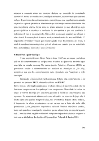 341
encaram o oponente como um elemento decisivo na promoção do espectáculo
desportivo. Assim, não se obstam de, em alguns momentos, reconhecerem publicamente
os bons desempenhos da equipa adversária, materializando esse reconhecimento através
de palavras e gestos aprovativos. Acreditamos que este comportamento do treinador tem
uma importância vital na forma como os atletas encaram os seus adversários, pois
poderá ajudá-los a reconhecer a qualidade do seu opositor e que essa qualidade é
indispensável para a sua progressão. Não podem as crianças acreditar que elogiar o
adversário é demonstração de fraqueza ou de reconhecimento das suas debilidades. É
importante o treinador veicular que mostrar agrado pelos desempenhos dos rivais, é
sinal de amadurecimento desportivo, pois só atletas com elevado grau de maturidade
têm a capacidade de enaltecer os feitos adversários.
C-Incentivar a pedir desculpas
A este respeito Gimeno, Sáenz, Ariño e Aznar (2007), no seu estudo concluíram
que um dos comportamentos de fair play mais evidentes é o pedido de desculpas após
uma falta ou entrada grosseira. No mesmo âmbito Pinheiro e Camerino (2008), ao
procurarem estudar o comportamento do treinador na promoção do fair play,
concluíram que um dos comportamentos mais estimulados era “incentivar a pedir
desculpas”.
Em relação ao nosso estudo verificamos que de facto este comportamento só se
patenteia por parte dos TLEF, não sendo evidente nos TNLEF.
Parece-nos que a formação académica ao nível das ciências do desporto poderá estar na
base deste comportamento de respeito para com os oponentes. Na verdade, incentivar os
atletas a pedirem desculpa após uma falta grosseira, é ensiná-los a respeitarem o seu
oponente. Ter uma entrada violenta sobre um adversário em contexto de jogo, não é
muitas vezes uma questão de agressividade, mas a vontade de disputar a bola. Todavia,
é importante os atletas reconhecerem o erro mesmo que a falta não tenha sido
premeditada. Assim, parece-nos importante o treinador fomentar este tipo de conduta,
tanto mais quando as investigações nos dizem que na adolescência, em especial a partir
dos 12 anos de idade, a figura do treinador atinge uma importância decisiva, chegando a
sobrepor-se à influência das famílias. (Weigand, Carr, Petherick & Taylor,2001)
 