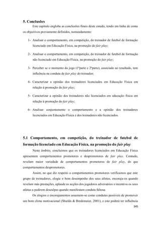 345
5. Conclusões
Este capítulo engloba as conclusões finais deste estudo, tendo em linha de conta
os objectivos previamente definidos, nomeadamente:
1- Analisar o comportamento, em competição, do treinador de futebol de formação
licenciado em Educação Física, na promoção do fair play;
2- Analisar o comportamento, em competição, do treinador de futebol de formação
não licenciado em Educação Física, na promoção do fair play;
3- Perceber se o momento do jogo (1ªparte e 2ªparte), associado ao resultado, tem
influência na conduta de fair play do treinador;
4- Caracterizar a opinião dos treinadores licenciados em Educação Física em
relação à promoção do fair play;
5- Caracterizar a opinião dos treinadores não licenciados em educação física em
relação à promoção do fair play;
6- Analisar conjuntamente o comportamento e a opinião dos treinadores
licenciados em Educação Física e dos treinadores não licenciados.
5.1 Comportamento, em competição, do treinador de futebol de
formação licenciado em Educação Física, na promoção do fair play
Neste âmbito, concluímos que os treinadores licenciados em Educação Física
apresentam comportamentos promotores e despromotores de fair play. Contudo,
revelam maior variedade de comportamentos promotores de fair play, do que
comportamentos despromotores.
Assim, no que diz respeito a comportamentos promotores verificamos que este
grupo de treinadores, elogia o bom desempenho dos seus atletas, encoraja-os quando
revelam más prestações, aplaude as acções dos jogadores adversários e incentiva os seus
atletas a pedirem desculpas quando manifestam conduta faltosa.
Os elogios e encorajamentos assumem-se como condutas passíveis de promover
um bom clima motivacional (Shields & Bredemeier, 2001), e este poderá ter influência
 