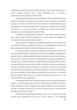 346
na adopção de condutas de fair play por parte dos atletas. Deste modo, pensamos que os
elogios podem-se constituir como a chave fundamental para a formação e
desenvolvimento dos praticantes” (Coelho, 2004).
O comportamento de aplaudir os adversários após uma boa jogada pode revelar
da parte do treinador um respeito pelo seu opositor e uma valorização do espectáculo
desportivo, pelo facto de este não se inibir de exprimir um comportamento de apreço
pelos feitos dos seus oponentes. Deste modo, pensamos que é importante que os atletas
se habituem a ver os seus treinadores a reconhecerem o sucesso dos adversários,
elogiando os seus bons desempenhos (Adelino, 2006).
Em relação ao comportamento de incentivar os seus atletas a pedirem desculpas
após conduta faltosa, somos da opinião que o mesmo poderá ser facilitador do
incremento de um maior respeito pelos opositores.
No que concerne a comportamentos despromotores de fair play concluímos que
este grupo de treinadores diz palavrões, permite o uso de palavrões por parte dos seus
atletas, desrespeita as decisões do árbitro e desrespeita os seus atletas.
Em relação à conduta diz palavrões, julgamos ser um indicador de falta de fair
play por parte do treinador, na medida em que este tipo de vocabulário é desadequado a
qualquer contexto, sobretudo, quando falamos de desporto com jovens atletas. Depois,
como se veio a verificar, o treinador é reconhecidamente o agente de socialização mais
influente no que se refere à aquisição de comportamentos (Gonçalves, 2006) e por isso a
sua conduta influencia a postura dos seus atletas. Talvez por isso não cause estranheza o
facto de os praticantes utilizarem palavrões e os treinadores não intervirem no sentido
de acautelar esse comportamento, pois existem argumentos suficientes para podermos
dizer que no desporto os atletas reflectem essencialmente os valores que o seu treinador
defende (Adelino, 2006). Logo, se o treinador diz palavrões é possível que os seus
atletas reproduzam esse comportamento.
O desrespeito pelas decisões do árbitro assume-se como um procedimento pouco
correcto, na medida em que parece indicar um desrespeito pelo trabalho do mesmo e
poderá influenciar os atletas a adoptarem uma conduta semelhante. Por isso, pensamos
que cabe ao treinador encarar esses erros, como situações normais e não como sendo
premeditadas (Valiente et al, 2001).
O desrespeito evidenciado pelos treinadores para com os seus atletas revela uma
actuação pouco desajustada, pois como nos revela a literatura, o uso demasiado
 