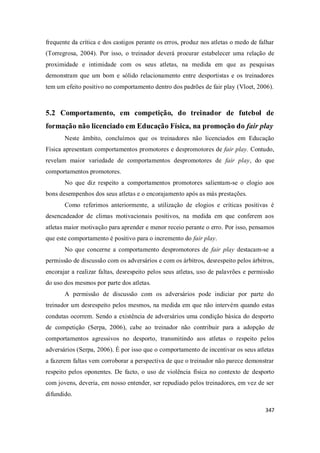 347
frequente da crítica e dos castigos perante os erros, produz nos atletas o medo de falhar
(Torregrosa, 2004). Por isso, o treinador deverá procurar estabelecer uma relação de
proximidade e intimidade com os seus atletas, na medida em que as pesquisas
demonstram que um bom e sólido relacionamento entre desportistas e os treinadores
tem um efeito positivo no comportamento dentro dos padrões de fair play (Vloet, 2006).
5.2 Comportamento, em competição, do treinador de futebol de
formação não licenciado em Educação Física, na promoção do fair play
Neste âmbito, concluímos que os treinadores não licenciados em Educação
Física apresentam comportamentos promotores e despromotores de fair play. Contudo,
revelam maior variedade de comportamentos despromotores de fair play, do que
comportamentos promotores.
No que diz respeito a comportamentos promotores salientam-se o elogio aos
bons desempenhos dos seus atletas e o encorajamento após as más prestações.
Como referimos anteriormente, a utilização de elogios e críticas positivas é
desencadeador de climas motivacionais positivos, na medida em que conferem aos
atletas maior motivação para aprender e menor receio perante o erro. Por isso, pensamos
que este comportamento é positivo para o incremento do fair play.
No que concerne a comportamento despromotores de fair play destacam-se a
permissão de discussão com os adversários e com os árbitros, desrespeito pelos árbitros,
encorajar a realizar faltas, desrespeito pelos seus atletas, uso de palavrões e permissão
do uso dos mesmos por parte dos atletas.
A permissão de discussão com os adversários pode indiciar por parte do
treinador um desrespeito pelos mesmos, na medida em que não intervém quando estas
condutas ocorrem. Sendo a existência de adversários uma condição básica do desporto
de competição (Serpa, 2006), cabe ao treinador não contribuir para a adopção de
comportamentos agressivos no desporto, transmitindo aos atletas o respeito pelos
adversários (Serpa, 2006). É por isso que o comportamento de incentivar os seus atletas
a fazerem faltas vem corroborar a perspectiva de que o treinador não parece demonstrar
respeito pelos oponentes. De facto, o uso de violência física no contexto de desporto
com jovens, deveria, em nosso entender, ser repudiado pelos treinadores, em vez de ser
difundido.
 