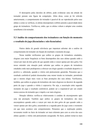 348
O desrespeito pelas decisões do árbitro, pode evidenciar uma má atitude do
treinador perante esta figura da competição. Além disso, como já foi referido
anteriormente, o comportamento do treinador é passível de ser reproduzido pelos seus
atletas e como se verificou, os atletas desrespeitam o árbitro perante a passividade deste
grupo de treinadores. Verifica-se, então, que os atletas voltam a adoptar uma conduta
semelhante à do treinador.
5.3 Análise do comportamento dos treinadores em função do momento
e resultado do jogo (licenciados e não licenciados)
Outros dados de grande relevância que importam salientar são a análise do
comportamento do treinador em função do resultado e momento do jogo.
Nessa medida verificamos que ambos os grupos de treinadores estudados,
elogiam com maior frequência os bons desempenhos dos seus atletas quando estão a
vencer por mais de dois golos do que quando estão a vencer apenas por dois golos. Em
nosso entender esta situação pode salientar que ambos os grupos de treinadores
estudados estão mais predispostos a oferecer um elogio quando o resultado desportivo é
positivo e, sobretudo, quando a vitória está praticamente garantida. Pensamos que o
resultado confortável poderá desencadear uma menor tensão no treinador, permitindo
que o mesmo elogie mais vezes as boas prestações dos seus atletas. Verificamos,
também, que ambos os grupos de treinadores são mais elogiosos no decorrer da segunda
parte do jogo e quando a vitória é expressiva. Ou seja, a associação entre segundo
momento do jogo e resultado confortável, poderá ser a responsável por um estado
menos ansioso do treinador que o impele a ser mais elogioso.
Situação idêntica verifica-se relativamente à conduta de encorajamento após
uma má prestação. Também aqui ambos os grupos de treinadores são mais
encorajadores quando estão a vencer por mais de dois golos do que quando estão a
vencer apenas por dois golos, assumindo-se a segunda parte do jogo como o momento
em que mais acontece este comportamento. Pensamos que a explicação poderá,
novamente residir no facto do treinador ser mais tolerante para com os erros dos seus
atletas quando a vitória está praticamente assegurada. De facto, poderá tornar-se mais
 