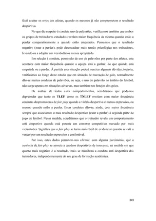 349
fácil aceitar os erros dos atletas, quando os mesmos já não comprometem o resultado
desportivo.
No que diz respeito à conduta uso de palavrões, verificamos também que ambos
os grupos de treinadores estudados revelam maior frequência da mesma quando estão a
perder comparativamente a quando estão empatados. Pensamos que o resultado
negativo (estar a perder), pode desencadear mais tensão psicológica nos treinadores,
levando-os a adoptar um vocabulários menos apropriado.
Em relação à conduta, permissão de uso de palavrões por parte dos atletas, esta
acontece com maior frequência quando a equipa está a ganhar, do que quando está
empatada ou a perder. À partida esta situação poderá suscitar algumas dúvidas, todavia,
verificámos ao longo deste estudo que em situação de marcação de golo, normalmente
dão-se muitas condutas de palavrões, ou seja, o uso do palavrão no âmbito do futebol,
não surge apenas em situações adversas, mas também nos festejos dos golos.
Da análise de todos estes comportamentos, acreditamos que podemos
depreender que tanto os TLEF como os TNLEF revelam com maior frequência
condutas despromotoras de fair play quando a vitória desportiva é menos expressiva, ou
mesmo quando estão a perder. Estas condutas dão-se, ainda, com maior frequência
sempre que associamos o mau resultado desportivo (estar a perder) à segunda parte do
jogo de futebol. Nessa medida, acreditamos que o treinador revela um comportamento
anti desportivo quando está perante um contexto competitivo marcado por mais
vicissitudes. Significa que o fair play se torna mais fácil de evidenciar quando se está a
vencer por um resultado expressivo e confortável.
Por isso, estes dados permitem-nos afirmar, com alguma parcimónia, que a
ausência de fair play se associa a quadros desportivos de insucesso, na medida em que
quanto mais negativo é o resultado, mais se manifesta a conduta anti desportiva dos
treinadores, independentemente do seu grau de formação académica.
 
