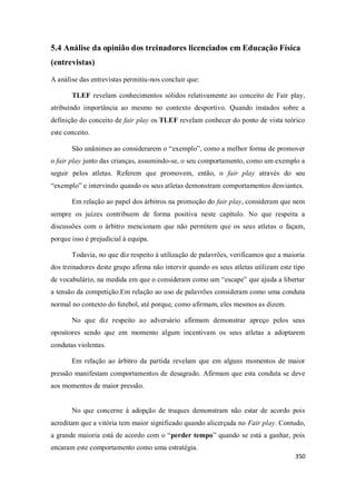 350
5.4 Análise da opinião dos treinadores licenciados em Educação Física
(entrevistas)
A análise das entrevistas permitiu-nos concluir que:
TLEF revelam conhecimentos sólidos relativamente ao conceito de Fair play,
atribuindo importância ao mesmo no contexto desportivo. Quando instados sobre a
definição do conceito de fair play os TLEF revelam conhecer do ponto de vista teórico
este conceito.
São unânimes ao considerarem o “exemplo”, como a melhor forma de promover
o fair play junto das crianças, assumindo-se, o seu comportamento, como um exemplo a
seguir pelos atletas. Referem que promovem, então, o fair play através do seu
“exemplo” e intervindo quando os seus atletas demonstram comportamentos desviantes.
Em relação ao papel dos árbitros na promoção do fair play, consideram que nem
sempre os juízes contribuem de forma positiva neste capítulo. No que respeita a
discussões com o árbitro mencionam que não permitem que os seus atletas o façam,
porque isso é prejudicial à equipa.
Todavia, no que diz respeito à utilização de palavrões, verificamos que a maioria
dos treinadores deste grupo afirma não intervir quando os seus atletas utilizam este tipo
de vocabulário, na medida em que o consideram como um “escape” que ajuda a libertar
a tensão da competição.Em relação ao uso de palavrões consideram como uma conduta
normal no contexto do futebol, até porque, como afirmam, eles mesmos as dizem.
No que diz respeito ao adversário afirmam demonstrar apreço pelos seus
opositores sendo que em momento algum incentivam os seus atletas a adoptarem
condutas violentas.
Em relação ao árbitro da partida revelam que em alguns momentos de maior
pressão manifestam comportamentos de desagrado. Afirmam que esta conduta se deve
aos momentos de maior pressão.
No que concerne à adopção de truques demonstram não estar de acordo pois
acreditam que a vitória tem maior significado quando alicerçada no Fair play. Contudo,
a grande maioria está de acordo com o “perder tempo” quando se está a ganhar, pois
encaram este comportamento como uma estratégia.
 